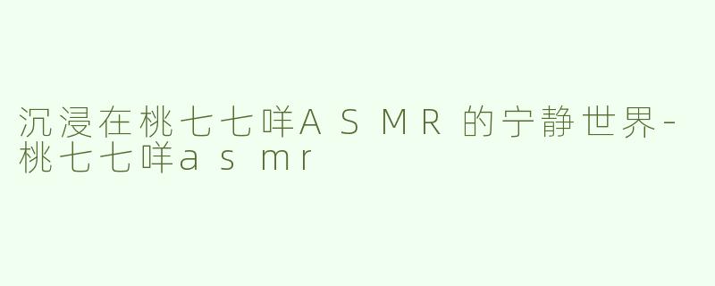 沉浸在桃七七咩ASMR的宁静世界-桃七七咩asmr
