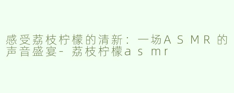 感受荔枝柠檬的清新：一场ASMR的声音盛宴-荔枝柠檬asmr