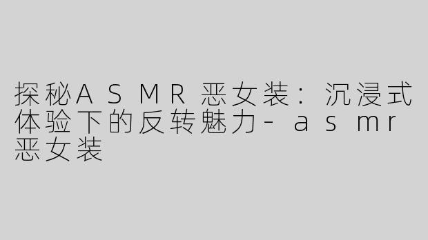 探秘ASMR恶女装：沉浸式体验下的反转魅力-asmr恶女装