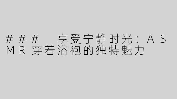 ### 享受宁静时光：ASMR穿着浴袍的独特魅力
