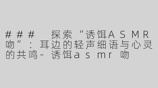 ### 探索“诱饵ASMR吻”：耳边的轻声细语与心灵的共鸣-诱饵asmr吻