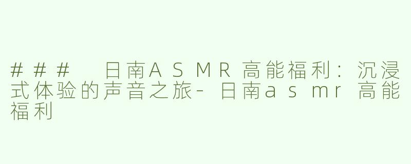### 日南ASMR高能福利：沉浸式体验的声音之旅-日南asmr高能福利