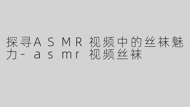 探寻ASMR视频中的丝袜魅力-asmr视频丝袜