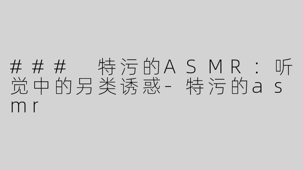 ### 特污的ASMR：听觉中的另类诱惑-特污的asmr