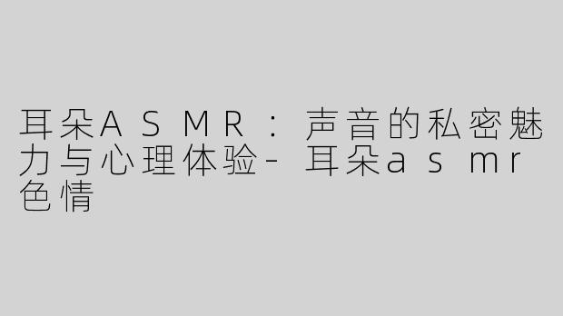 耳朵ASMR：声音的私密魅力与心理体验-耳朵asmr色情