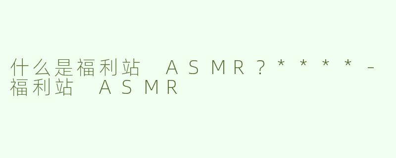 什么是福利站 ASMR？****