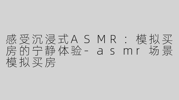 感受沉浸式ASMR：模拟买房的宁静体验-asmr场景模拟买房