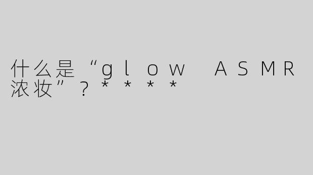 什么是“glow ASMR浓妆”？****