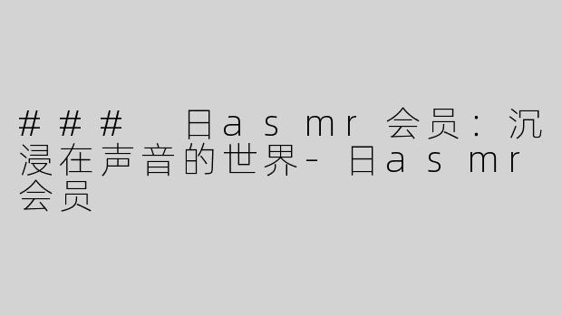 ### 日asmr会员：沉浸在声音的世界-日asmr会员
