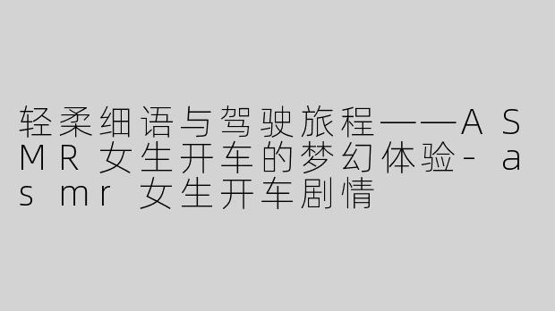 轻柔细语与驾驶旅程——ASMR女生开车的梦幻体验-asmr女生开车剧情