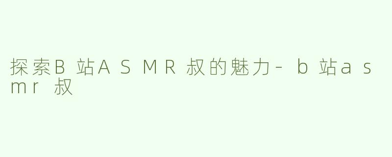 探索B站ASMR叔的魅力-b站asmr叔