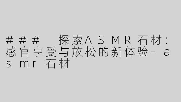 ### 探索ASMR石材：感官享受与放松的新体验-asmr石材
