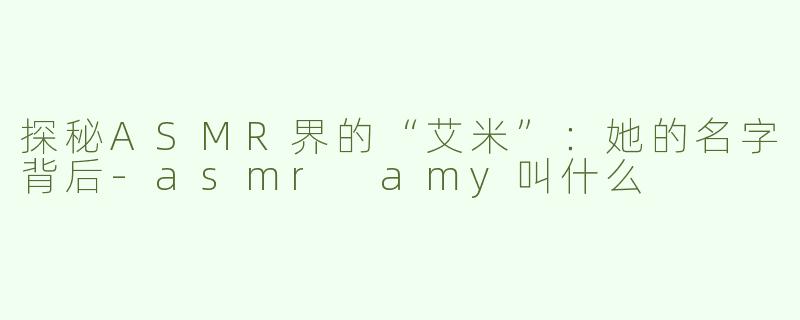探秘ASMR界的“艾米”：她的名字背后-asmr amy叫什么
