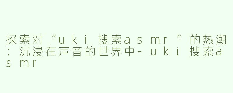 探索对“uki搜索asmr”的热潮：沉浸在声音的世界中-uki搜索asmr