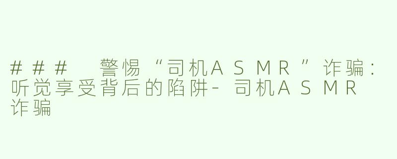 ### 警惕“司机ASMR”诈骗：听觉享受背后的陷阱-司机ASMR 诈骗