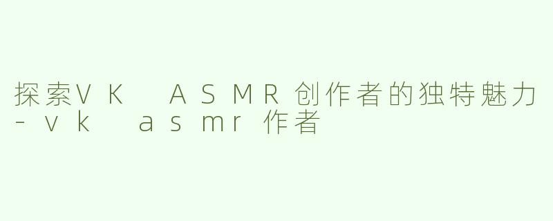 探索VK ASMR创作者的独特魅力-vk asmr作者