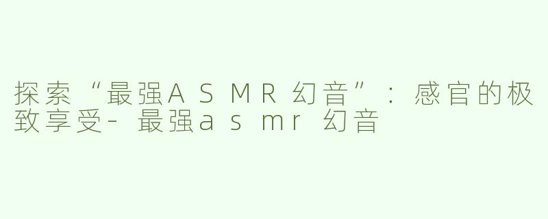 探索“最强ASMR幻音”：感官的极致享受-最强asmr幻音