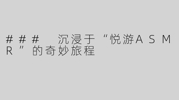 ### 沉浸于“悦游ASMR”的奇妙旅程