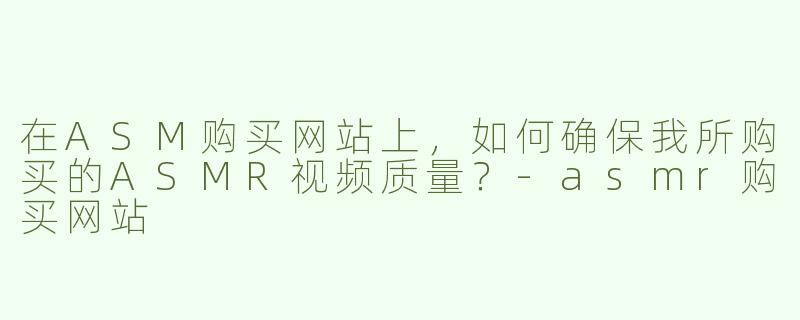 在ASM购买网站上，如何确保我所购买的ASMR视频质量？