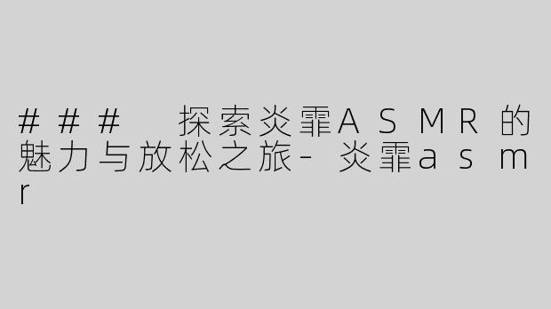 ### 探索炎霏ASMR的魅力与放松之旅-炎霏asmr