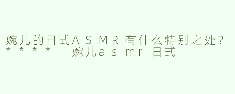 婉儿的日式ASMR有什么特别之处？****-婉儿asmr日式