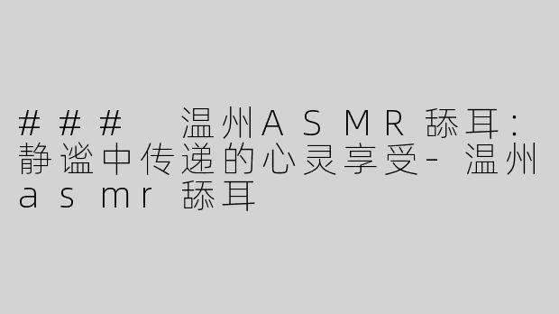 ### 温州ASMR舔耳：静谧中传递的心灵享受-温州asmr舔耳