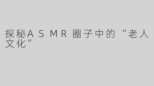 探秘ASMR圈子中的“老人文化”