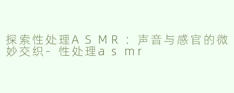 探索性处理ASMR：声音与感官的微妙交织-性处理asmr