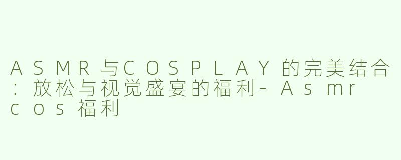ASMR与COSPLAY的完美结合：放松与视觉盛宴的福利-Asmr cos福利