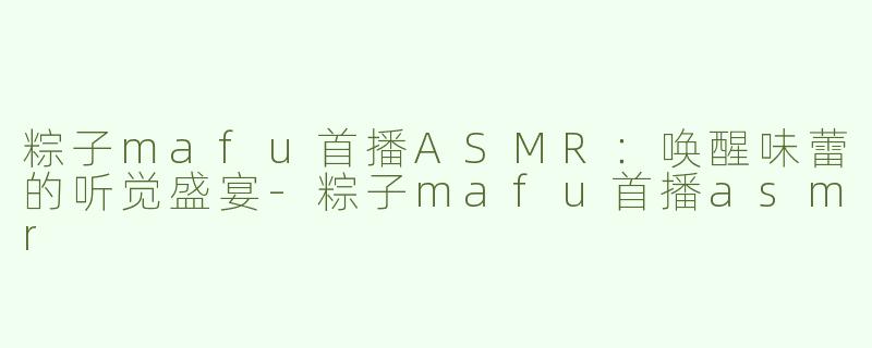 粽子mafu首播ASMR：唤醒味蕾的听觉盛宴-粽子mafu首播asmr