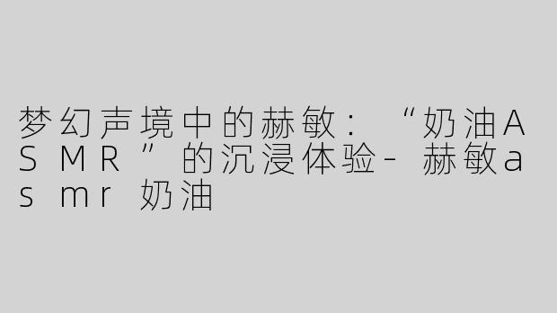 梦幻声境中的赫敏：“奶油ASMR”的沉浸体验-赫敏asmr奶油