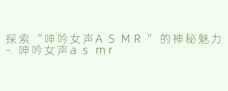 探索“呻吟女声ASMR”的神秘魅力-呻吟女声asmr