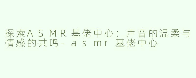 探索ASMR基佬中心：声音的温柔与情感的共鸣-asmr基佬中心