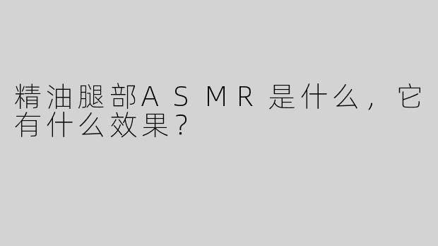 精油腿部ASMR是什么，它有什么效果？