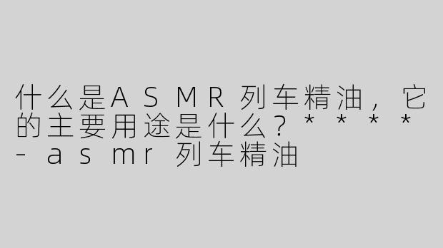 什么是ASMR列车精油，它的主要用途是什么？****-asmr列车精油