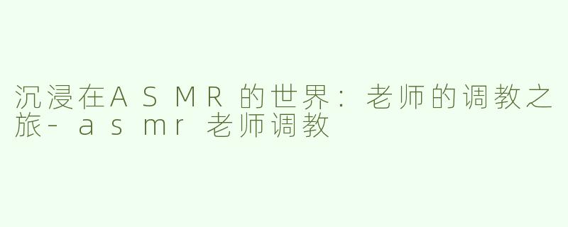 沉浸在ASMR的世界：老师的调教之旅