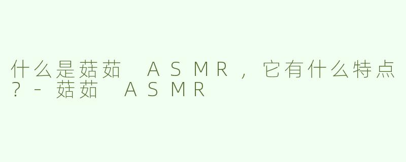 什么是菇茹 ASMR，它有什么特点？