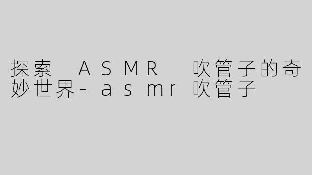 探索 ASMR 吹管子的奇妙世界-asmr吹管子