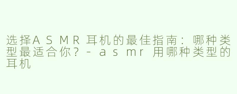 选择ASMR耳机的最佳指南：哪种类型最适合你？-asmr用哪种类型的耳机