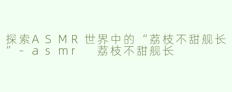探索ASMR世界中的“荔枝不甜舰长”