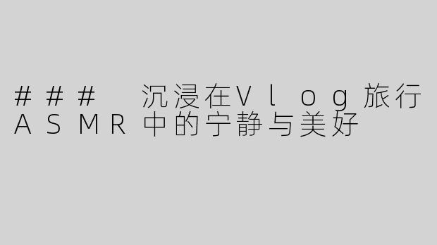 ### 沉浸在Vlog旅行ASMR中的宁静与美好