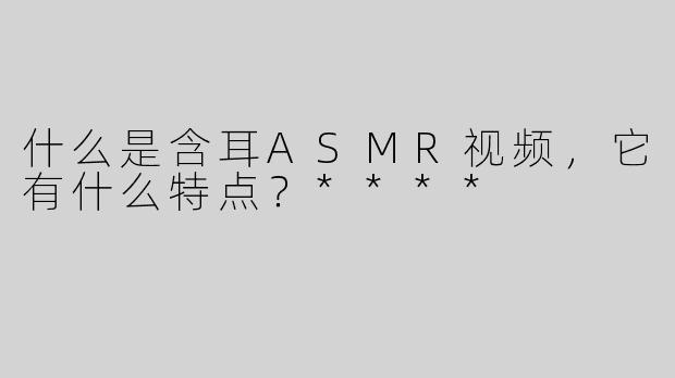 什么是含耳ASMR视频，它有什么特点？****