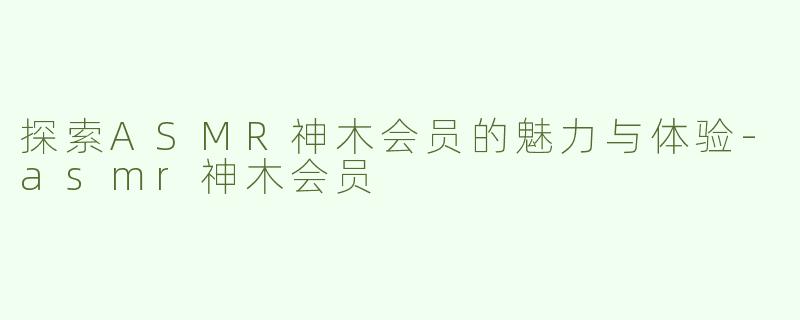 探索ASMR神木会员的魅力与体验-asmr神木会员