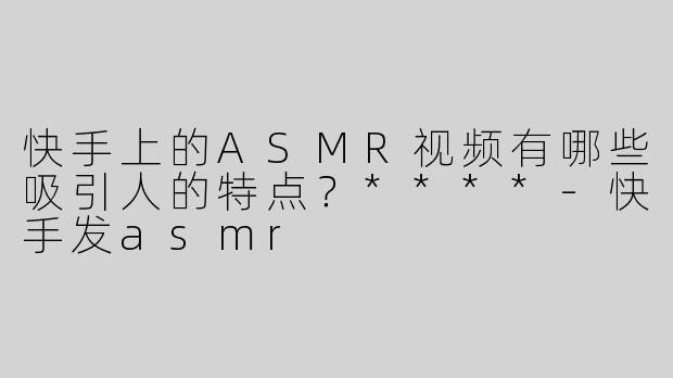 快手上的ASMR视频有哪些吸引人的特点？****