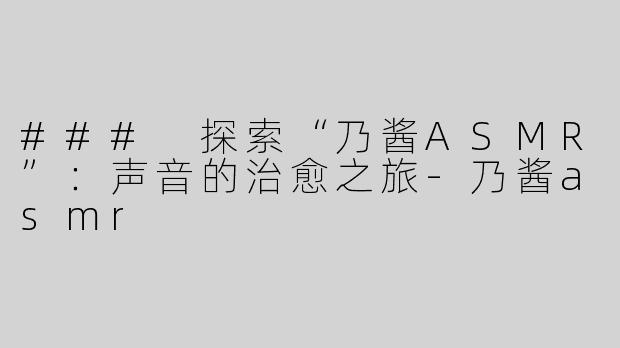 ### 探索“乃酱ASMR”：声音的治愈之旅-乃酱asmr