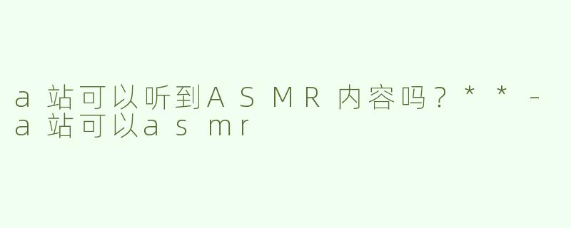 a站可以听到ASMR内容吗？**-a站可以asmr