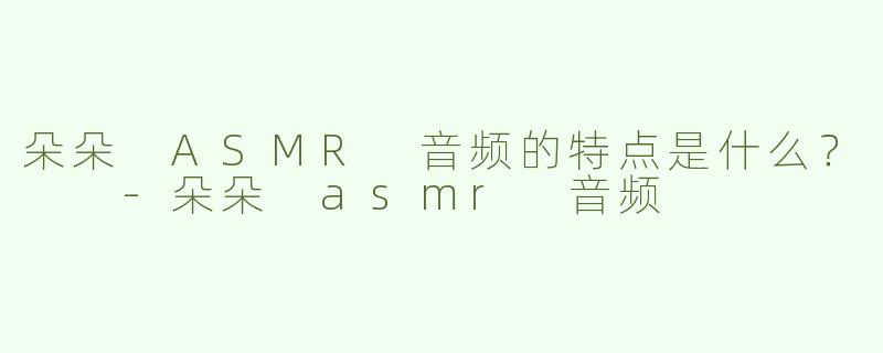 朵朵 ASMR 音频的特点是什么？  