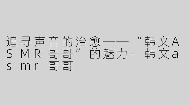 追寻声音的治愈——“韩文ASMR哥哥”的魅力-韩文asmr哥哥