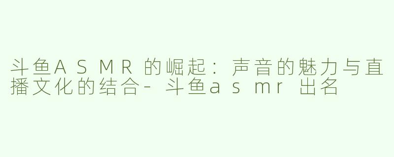 斗鱼ASMR的崛起：声音的魅力与直播文化的结合