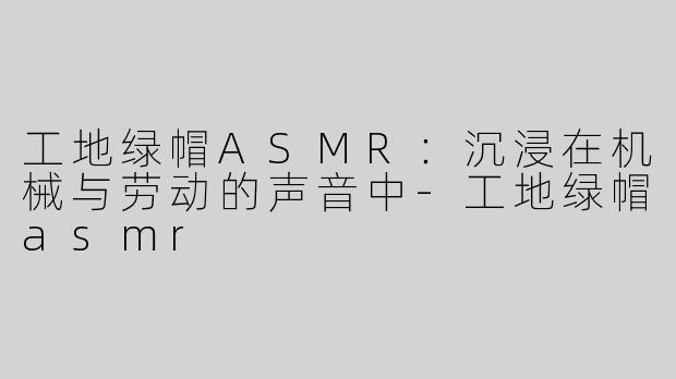工地绿帽ASMR：沉浸在机械与劳动的声音中-工地绿帽asmr